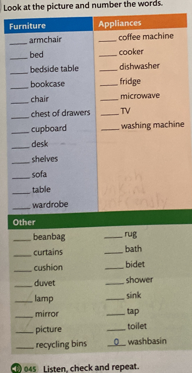 Look at the picture and number the words. 
Furniture Appliances 
_armchair _coffee machine 
_bed _cooker 
_bedside table _dishwasher 
_bookcase _fridge 
_chair _microwave 
_chest of drawers _TV 
_cupboard _washing machine 
_desk 
_shelves 
_sofa 
_table 
_wardrobe 
Other 
_beanbag _rug 
_curtains _bath 
_cushion _bidet 
_duvet _shower 
_lamp 
_sink 
_mirror _tap 
_picture _toilet 
_recycling bins _0 washbasin 
045 Listen, check and repeat.