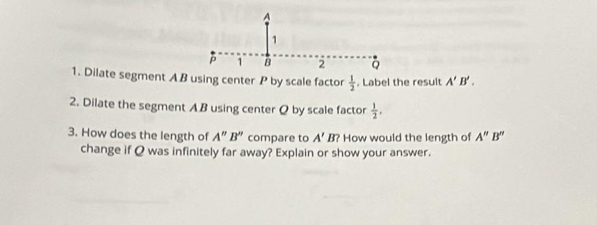 A
1
P 1 B
Q
1. Dilate segment AB using center P by scale factor  1/2 . Label the result A'B'. 
2. Dilate the segment AB using center Q by scale factor  1/2 , 
3. How does the length of A''B'' compare to A'B? How would the length of A''B''
change if Q was infinitely far away? Explain or show your answer.