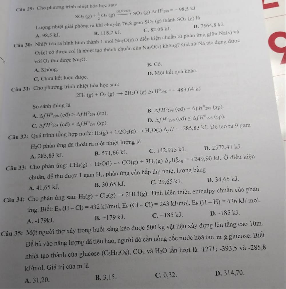 Cho phương trình nhiệt hóa học sau:
SO_2(g)+ 1/2 O_2(g)xrightarrow t0,V2O5SO_3(g)Delta rH^0_298=-98.5kJ
Lượng nhiệt giải phóng ra khi chuyển 76,8 gam SO_2(g) thành SO_3(g)la
A. 98,5 kJ. B. 118,2 kJ. C. 82,08 kJ. D. 7564.8 kJ.
Câu 30: Nhiệt tỏa ra hình hình thành 1 mol Na_2O(s) ở điều kiện chuẩn từ phản ứng giữa Na(s ) và
O_3(g) có được coi là nhiệt tạo thành chuẩn của Na_2O(s) không? Giả sử Na tác dụng được
. vo ri O_3 thu được Na_2O.
A. Không. B. Có.
C. Chưa kết luận được. D. Một kết quả khác.
Câu 31: Cho phương trình nhiệt hóa học sau:
2H_2(g)+O_2(g)to 2H_2O (g) △ rH^0_298=-483.64kJ
So sánh đúng là
B. △ fH^0_298(cd)=△ fH^0_298(sp).
A. △ fH^0_298(cd)>△ fH^0_298(sp).
D. △ fH^0_298(cd)≤ △ fH^0_298(sp).
C. △ fH^0_298(cd)
Câu 32: Quá trình tổng hợp nước: H_2(g)+1/2O_2(g)to H_2O(l)△ _fH=-285,83kJ. Để tạo ra 9 gam
H_2O * phản ứng đã thoát ra một nhiệt lượng là
A. 285,83 kJ. B. 571,66 kJ. C. 142,915 kJ. D. 2572,47 kJ.
Câu 33: Cho phản ứng: CH_4(g)+H_2O(l)to CO(g)+3H_2(g)△ _rH_(298)^0=+249,90kJ Ở điều kiện
chuẩn, để thu được 1 gam H_2 , phản ứng cần hấp thụ nhiệt lượng bằng
A. 41,65 kJ. B. 30,65 kJ. C. 29,65 kJ. D. 34,65 kJ.
Câu 34: Cho phản ứng sau: H_2(g)+Cl_2(g)to 2HCl(g). Tính biến thiên enthalpy chuẩn của phản
ứng. Biết: E_b(H-Cl)=432kJ/mol,E_b(Cl-Cl)=243kJ/mol,E_b(H-H)=436kJ/ mol.
A. -179kJ. B. +179 kJ. C. +185 kJ. D. -185 kJ.
Câu 35: Một người thợ xây trong buổi sáng kéo được 500 kg vật liệu xây dựng lên tầng cao 10m.
Để bù vào năng lượng đã tiêu hao, người đó cần uống cốc nước hoà tan m g glucose. Biết
nhiệt tạo thành của glucose (C_6H_12O_6),CO_2 và H_2O lần lượt là -1271; -393,5 và -285,8
kJ/mol. Giá trị của m là
A. 31,20. B. 3,15. C. 0,32.
D. 314,70.