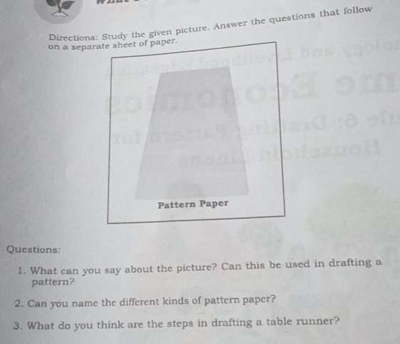 Directions: Study the given picture. Answer the questions that follow 
Questions: 
1. What can you say about the picture? Can this be used in drafting a 
pattern? 
2. Can you name the different kinds of pattern paper? 
3. What do you think are the steps in drafting a table runner?