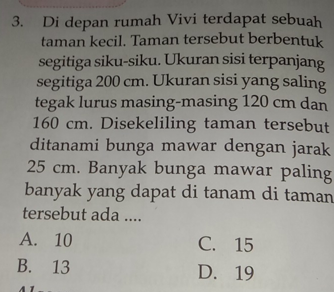 Di depan rumah Vivi terdapat sebuah
taman kecil. Taman tersebut berbentuk
segitiga siku-siku. Ukuran sisi terpanjang
segitiga 200 cm. Ukuran sisi yang saling
tegak lurus masing-masing 120 cm dan
160 cm. Disekeliling taman tersebut
ditanami bunga mawar dengan jarak
25 cm. Banyak bunga mawar paling
banyak yang dapat di tanam di taman
tersebut ada ....
A. 10 C. 15
B. 13 D. 19