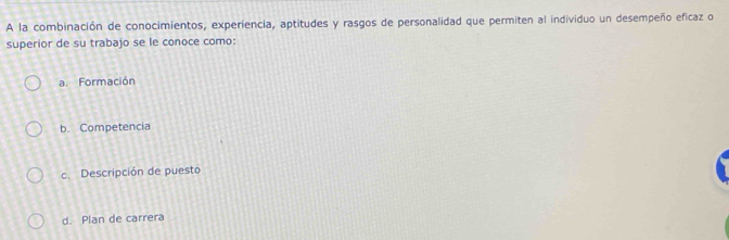 A la combinación de conocimientos, experiencia, aptitudes y rasgos de personalidad que permiten al individuo un desempeño eficaz o
superior de su trabajo se le conoce como:
a. Formación
b. Competencia
c. Descripción de puesto
d. Plan de carrera