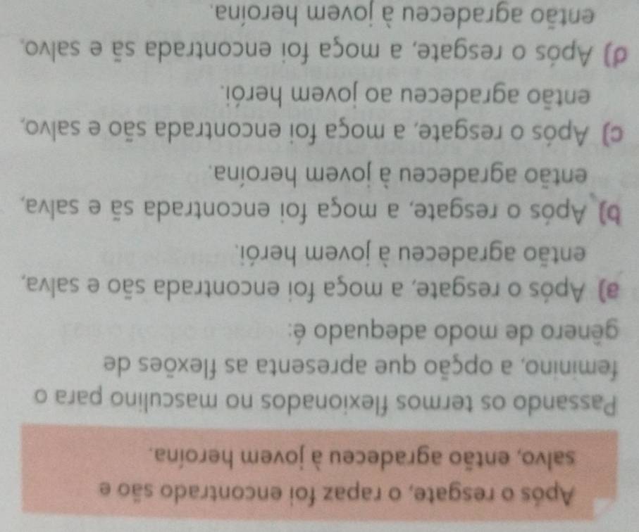 Após o resgate, o rapaz foi encontrado são e
salvo, então agradeceu à jovem heroína.
Passando os termos flexionados no masculino para o
feminino, a opção que apresenta as flexões de
gênero de modo adequado é:
a) Após o resgate, a moça foi encontrada são e salva,
então agradeceu à jovem herói.
b) Após o resgate, a moça foi encontrada sã e salva,
então agradeceu à jovem heroína.
c) Após o resgate, a moça foi encontrada são e salvo,
então agradeceu ao jovem herói.
d) Após o resgate, a moça foi encontrada sã e salvo.
então agradeceu à jovem heroína.