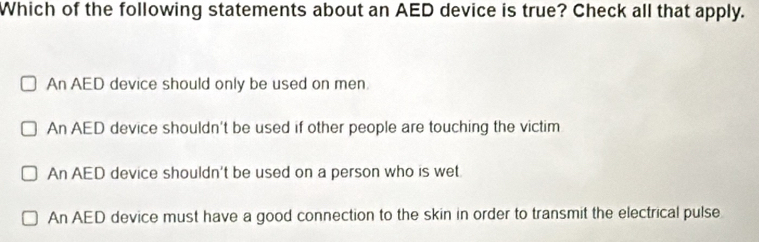 Which of the following statements about an AED device is true? Check all that apply.
An AED device should only be used on men.
An AED device shouldn't be used if other people are touching the victim
An AED device shouldn't be used on a person who is wet.
An AED device must have a good connection to the skin in order to transmit the electrical pulse