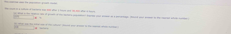 This exercise uses the population growth model. 
The count in a culture of bacteria was 600 after 2 hours and 38,400 after 6 hours. 
(a) what is the relative rate of growth of the bacteria population? Express your answer as a percentage. (Round your answer to the nearest whole number.)
1575
(b) what was the initial size of the culture? (Round your answer to the nearest whole number.) 
15 ∴ △ ABC=△ CDG × bacteria