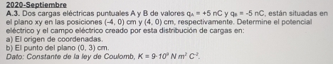 2020-Septiembre 
A.3. Dos cargas eléctricas puntuales A y B de valores q_wedge =+5nC y q_B=-5nC , están situadas en 
el plano xy en las posiciones (-4,0) cm y (4,0) cm, respectivamente. Determine el potencial 
eléctrico y el campo eléctrico creado por esta distribución de cargas en: 
a) El origen de coordenadas. 
b) El punto del plano (0,3)cm. 
Dato: Constante de la ley de Coulomb, K=9· 10^9Nm^2C^(-2).