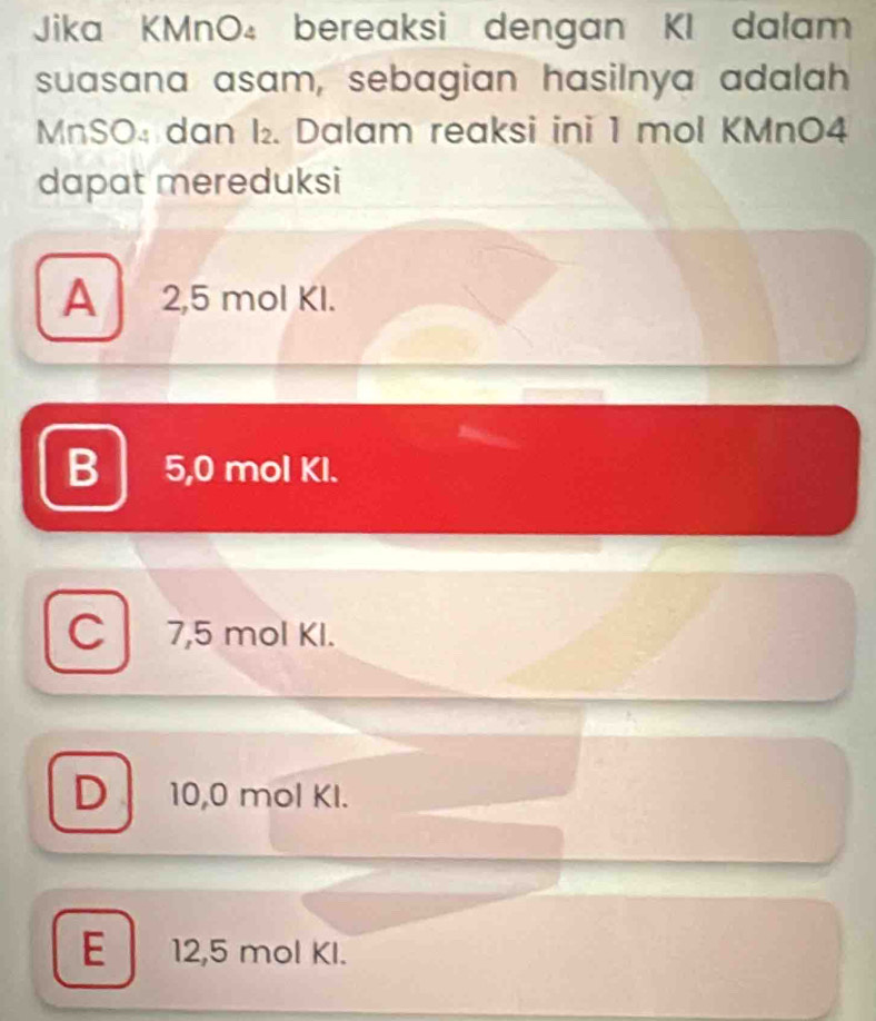 Jika KMnO₄ bereaksi dengan KI dalam
suasana asam, sebagian hasilnya adalah
MnSO₄ dan I₂. Dalam reaksi ini 1 mol KMnO4
dapat mereduksi
A 2,5 mol KI.
B 5,0 mol Kl.
C 7,5 mol KI.
D 10,0 mol Kl.
E 12,5 mol KI.