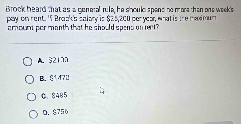 Brock heard that as a general rule, he should spend no more than one week's
pay on rent. If Brock's salary is $25,200 per year, what is the maximum
amount per month that he should spend on rent?
A. $2100
B. $1470
C. $485
D. $756