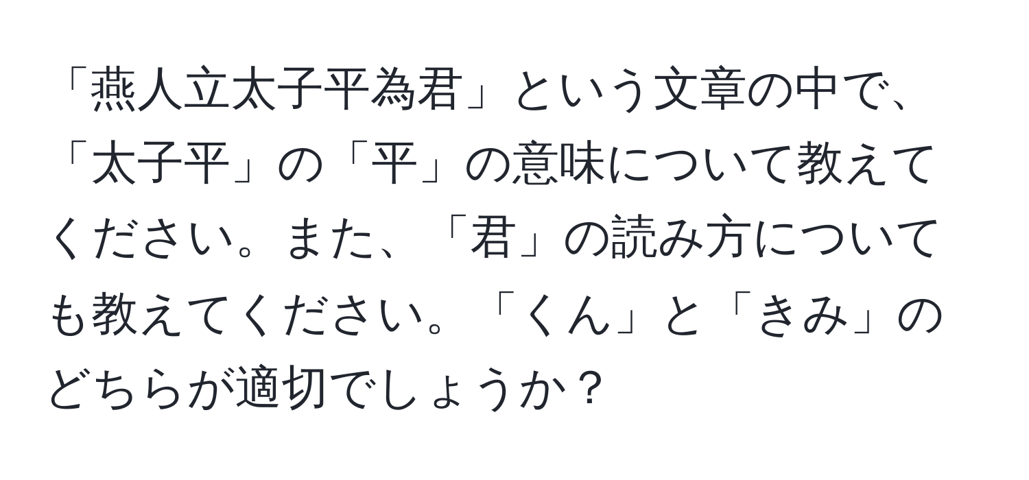 「燕人立太子平為君」という文章の中で、「太子平」の「平」の意味について教えてください。また、「君」の読み方についても教えてください。「くん」と「きみ」のどちらが適切でしょうか？