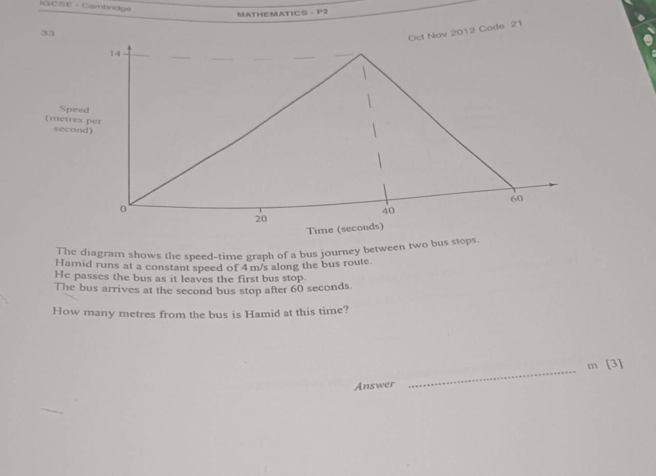 IGCSE - Cambridge 
MATHEMATICS - P2 
Nov 2012 Code 21 
Spe 
(metre 
secon 
The diagram shows the speed-time graph of a bus journey between two bus stops. 
Hamid runs at a constant speed of 4m/s along the bus route. 
He passes the bus as it leaves the first bus stop. 
The bus arrives at the second bus stop after 60 seconds. 
How many metres from the bus is Hamid at this time? 
_
m [3] 
Answer