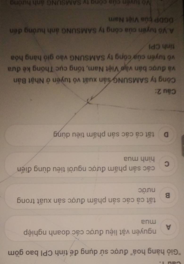 "Giỏ hàng hoá" được sử dụng để tính CPI bao gồm
A nguyên vật liệu được các doanh nghiệp
mua
tất cả các sản phẩm được sản xuất trong
B
nước
các sản phẩm được người tiêu dùng điển
C hình mua
D tất cả các sản phẩm tiêu dùng
Câu 2:
Công ty SAMSUNG sản xuất vô tuyến ở Nhật Bản
và được bán vào Việt Nam, tổng cục Thống kê đưa
vô tuyến của công ty SAMSUNG vào gió hàng hóa
tính CPI
A.Vô tuyến của công ty SAMSUNG ảnh hướng đến
DGDP của Việt Nam
Vô tuyến của công ty SAMSUNG ảnh hưởng
