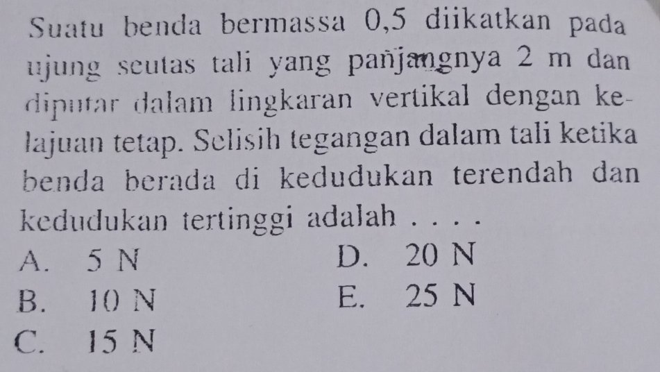 Suatu benda bermassa 0,5 diikatkan pada
ujung seutas tali yang pañjangnya 2 m dan 
diputar dalam lingkaran vertikal dengan ke 
lajuan tetap. Selisih tegangan dalam tali ketika
benda berada di kedudukan terendah dan .
kedudukan tertinggi adalah . . . .
A. 5 N D. 20 N
B. 10 N E. 25 N
C. 15 N