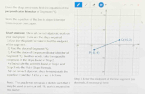 Given the diagram shown, fnd the equation of the
perpendicular bisector of Segment PO
Write the equation of the line in slope intercept
form on your own paper.
Short Answer: Show all correct algebraic work on
your own paper. Here are the steps required
1) Use the Midpoint Formula to find the midpoint
of the segment. 
2) F ind the slope of Segment PQ.
3) f ind the slope of the perpendicular bisector of
Segment PQ. In other words, take the opposite
reciprocal of the slope found in Step 2.
4) Substitute the answers found in Step L and
Step 3 into the Poinl-Slope Formula
5) Use correct algebraic steps to manipulate the
equation from Step 4 into y=mx+blom
Stop 1. Entor the midpoint of the line unpmenf Gs
Note: The graph was set up as a sketch such that it decimah, if necessary) be:
may be used as a visual aid. No work is required on
the sketch.