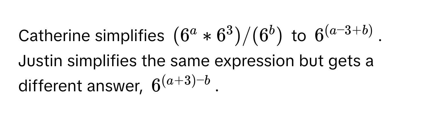 Catherine simplifies $(6^a * 6^3) / (6^b)$ to $6^((a-3+b))$. Justin simplifies the same expression but gets a different answer, $6^((a+3)-b)$.