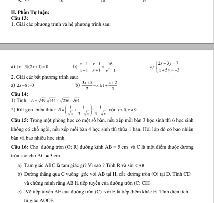 10 14
II. Phần Tự luận:
Câu 13:
1. Giải các phương trình và hệ phương trình sau:
a) (x-3)(2x+1)=0 b)  (x+1)/x-1 - (x-1)/x+1 = 16/x^2-1  c) beginarrayl 2x-3y=7 x+5y=-3endarray.
2. Giải các bất phương trình sau:
a) 2x-8>0 b)  (3x+5)/2 -x≥ 1+ (x+2)/3 
Câu 14:
1) Tính: A=sqrt(49).sqrt(144)+sqrt(256):sqrt(64)
2) Rút gọn biểu thức: B=( 1/sqrt(x) + 1/3-sqrt(x) ): 1/3-sqrt(x)  với x>0,x!= 9
Câu 15: Trong một phòng học có một số bàn, nếu xếp mỗi bàn 3 học sinh thì 6 học sinh
không có chỗ ngồi, nếu xếp mỗi bàn 4 học sinh thì thừa 1 bàn. Hỏi lớp đó có bao nhiêu
bàn và bao nhiêu học sinh.
Câu 16: Cho đường tròn (O;R) đường kính AB=5cm và C là một điểm thuộc đường
tròn sao cho AC=3cm.
a) Tam giác ABC là tam giác gì? Vì sao ? Tính R và sin CAB
b) Đường thẳng qua C vuông góc với AB tại H, cắt đường tròn (O) tại D. Tính CD
và chứng minh rằng AB là tiếp tuyến của đường tròn (C; CH)
c) Về tiếp tuyển AE của đường tròn (C) với E là tiếp điểm khác H. Tính diện tích
tứ giác AOCE