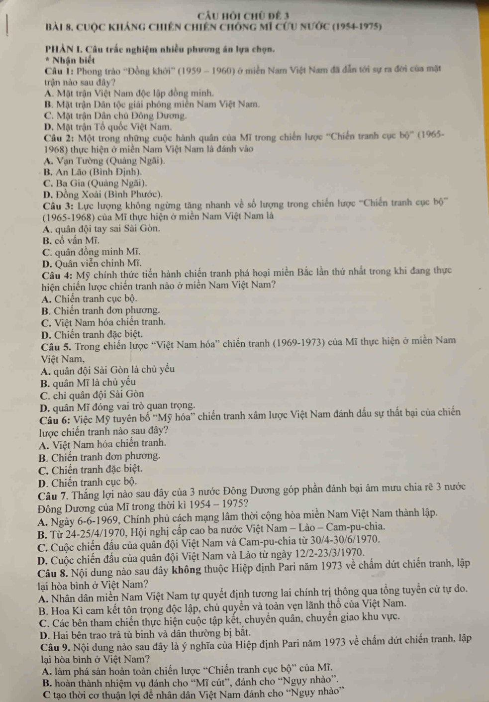 CÂu hồi chủ đê 3
Bài 8. cuộc kháng chiến chiến chống mĩ cứu nước (1954-1975)
PHẢN I. Câu trấc nghiệm nhiều phương án lựa chọn.
* Nhận biết
Câu 1: Phong trào “Đồng khởi” (1959 - 1960) ở miền Nam Việt Nam đã dẫn tới sự ra đời của mặt
trận nào sau đây?
A. Mặt trận Việt Nam độc lập đồng minh.
B. Mặt trận Dân tộc giải phóng miền Nam Việt Nam.
C. Mặt trận Dân chủ Đông Dương.
D. Mặt trận Tổ quốc Việt Nam.
Câu 2: Một trong những cuộc hành quân của Mĩ trong chiến lược 'Chiến tranh cục b6° (1965-
1968) thực hiện ở miền Nam Việt Nam là đánh vào
A. Vạn Tường (Quảng Ngãi).
B. An Lão (Bình Định).
C. Ba Gia (Quảng Ngãi).
D. Đồng Xoài (Bình Phước).
* Câu 3: Lực lượng không ngừng tăng nhanh về số lượng trong chiến lược ''Chiến tranh cục b6°
(1965-1968) của Mĩ thực hiện ở miền Nam Việt Nam là
A. quân đội tay sai Sài Gòn.
B. cố vấn Mĩ.
C. quân đồng minh Mĩ.
D. Quân viễn chinh Mĩ.
Câu 4: Mỹ chính thức tiến hành chiến tranh phá hoại miền Bắc lần thứ nhất trong khi đang thực
hiện chiến lược chiến tranh nào ở miền Nam Việt Nam?
A. Chiến tranh cục bộ.
B. Chiến tranh đơn phương.
C. Việt Nam hóa chiến tranh.
D. Chiến tranh đặc biệt.
Câu 5. Trong chiến lược “Việt Nam hóa” chiến tranh (1969-1973) của Mĩ thực hiện ở miền Nam
Việt Nam,
A. quân đội Sài Gòn là chủ yếu
B. quân Mĩ là chủ yếu
C. chỉ quân đội Sài Gòn
D. quân Mĩ đóng vai trò quan trọng.
Câu 6: Việc Mỹ tuyên bố “Mỹ hóa” chiến tranh xâm lược Việt Nam đánh dấu sự thất bại của chiến
lược chiến tranh nào sau đây?
A. Việt Nam hóa chiến tranh.
B. Chiến tranh đơn phương.
C. Chiến tranh đặc biệt.
D. Chiến tranh cục bộ.
Câu 7. Thắng lợi nào sau đây của 3 nước Đông Dương góp phần đánh bại âm mưu chia rẽ 3 nước
Đông Dương của Mĩ trong thời kì 1954 - 1975?
A. Ngày 6-6-1969, Chính phủ cách mạng lâm thời cộng hòa miền Nam Việt Nam thành lập.
B. Từ 24-25/4/1970, Hội nghị cấp cao ba nước Việt Nam - Lào - Cam-pu-chia.
C. Cuộc chiến đấu của quân đội Việt Nam và Cam-pu-chia từ 30/4-30/6/1970.
D. Cuộc chiến đấu của quân đội Việt Nam và Lào từ ngày 12/2-23/3/1970.
Câu 8. Nội dung nào sau đây không thuộc Hiệp định Pari năm 1973 về chấm dứt chiến tranh, lập
lại hòa bình ở Việt Nam?
A. Nhân dân miền Nam Việt Nam tự quyết định tương lai chính trị thông qua tồng tuyền cử tự do.
B. Hoa Kì cam kết tôn trọng độc lập, chủ quyền và toàn vẹn lãnh thổ của Việt Nam.
C. Các bên tham chiến thực hiện cuộc tập kết, chuyển quân, chuyển giao khu vực.
D. Hai bên trao trả tù binh và dân thường bị bắt.
Câu 9. Nội dung nào sau đây là ý nghĩa của Hiệp định Pari năm 1973 về chấm dứt chiến tranh, lập
lại hòa bình ở Việt Nam?
A. làm phá sản hoàn toàn chiến lược “Chiến tranh cục bhat o'' của Mĩ.
B. hoàn thành nhiệm vụ đánh cho “Mĩ cút”, đánh cho “Ngụy nhào”.
C tạo thời cơ thuận lợi đề nhân dân Việt Nam đánh cho “Ngụy nhào”