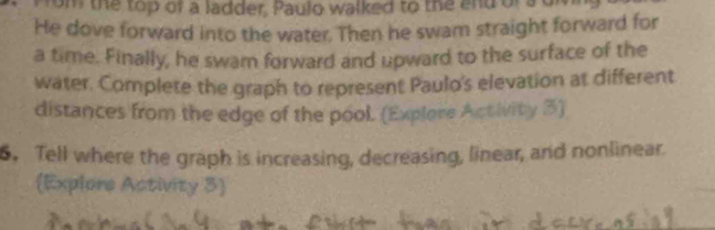 rom the top of a ladder, Paulo walked to the and orsd 
He dove forward into the water. Then he swam straight forward for 
a time. Finally, he swam forward and upward to the surface of the 
water. Complete the graph to represent Paulo's elevation at different 
distances from the edge of the pool. (Explore Activity 3) 
6. Tell where the graph is increasing, decreasing, linear, and nonlinear. 
Explors Activity 3