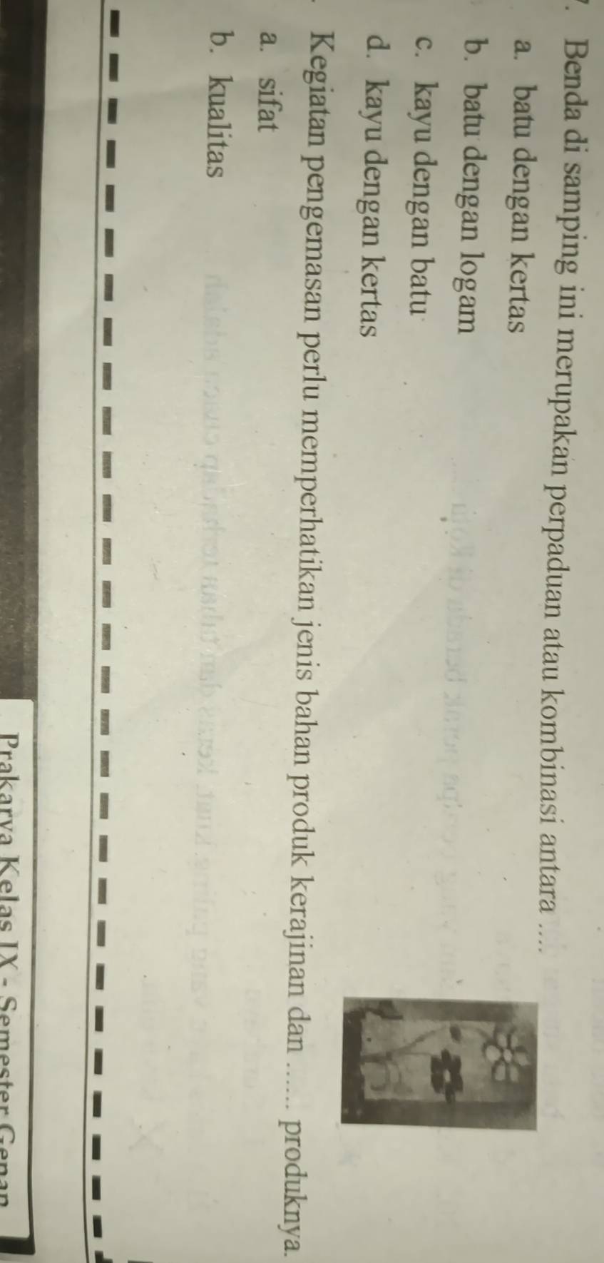 Benda di samping ini merupakan perpaduan atau kombinasi antara ....
a. batu dengan kertas
b. batu dengan logam
c. kayu dengan batu
d. kayu dengan kertas
Kegiatan pengemasan perlu memperhatikan jenis bahan produk kerajinan dan ...... produknya.
a. sifat
b. kualitas
Prakarva Kelas IX - Semester Genan