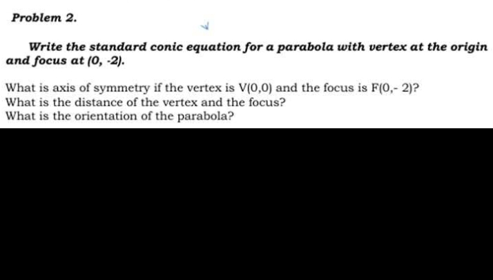 Problem 2. 
Write the standard conic equation for a parabola with vertex at the origin 
and focus at (0,-2). 
What is axis of symmetry if the vertex is V(0,0) and the focus is F(0,-2) 2 
What is the distance of the vertex and the focus? 
What is the orientation of the parabola?