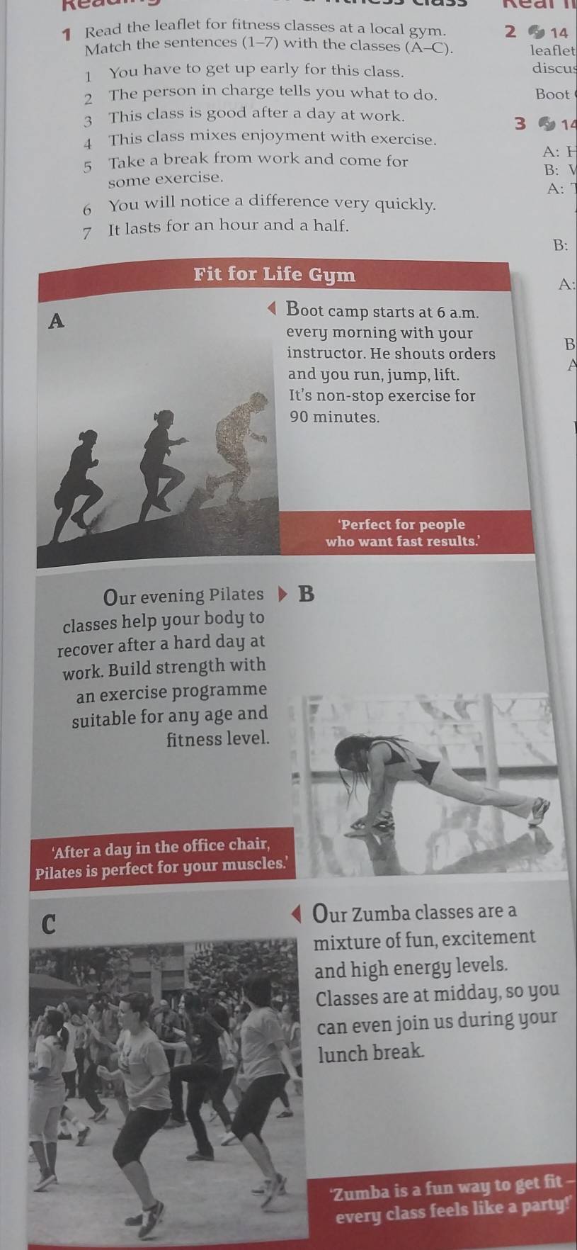 Read the leaflet for fitness classes at a local gym. 2 ~14 
Match the sentences (1-7) with the classes (A-C). leaflet 
1 You have to get up early for this class. 
discus 
2 The person in charge tells you what to do. Boot 
3 This class is good after a day at work. 
3 14
4 This class mixes enjoyment with exercise. 
5 Take a break from work and come for 
A: F 
B: V 
some exercise. 
A: 7
6 You will notice a difference very quickly. 
7 It lasts for an hour and a half. 
B: 
Fit for Life Gym 
A: 
A 
4Boot camp starts at 6 a.m. 
every morning with your 
instructor. He shouts orders B 
and you run, jump, lift. 
It’s non-stop exercise for
90 minutes. 
‘Perfect for people 
who want fast results.' 
Our evening Pilates B 
classes help your body to 
recover after a hard day at 
work. Build strength with 
an exercise programme 
suitable for any age and 
fitness level. 
'After a day in the office chair, 
Pilates is perfect for your muscles 
C 
Our Zumba classes are a 
mixture of fun, excitement 
and high energy levels. 
Classes are at midday, so you 
can even join us during your 
lunch break. 
‘Zumba is a fun way to get fit -- 
every class feels like a party!'