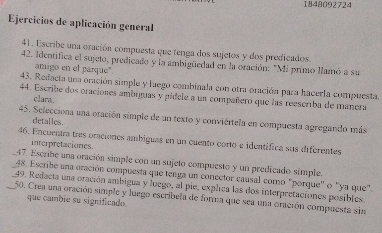 1B4B092724 
Ejercicios de aplicación general 
41. Escribe una oración compuesta que tenga dos sujetos y dos predicados. 
42. Identifica el sujeto, predicado y la ambigüedad en la oración: "Mi primo llamó a su 
amigo en el parque". 
43. Redacta una oración simple y luego combínala con otra oración para hacerla compuesta. 
44. Escribe dos oraciones ambiguas y pídele a un compañero que las reescriba de manera 
clara. 
45. Selecciona una oración simple de un texto y conviértela en compuesta agregando más 
detalles. 
46. Encuentra tres oraciones ambiguas en un cuento corto e identifica sus diferentes 
interpretaciones. 
_47. Escribe una oración simple con un sujeto compuesto y un predicado simple. 
48. Escribe una oración compuesta que tenga un conector causal como "porque" o "ya que". 
_49. Redacta una oración ambigua y luego, al pie, explica las dos interpretaciones posibles. 
50. Crea una oración simple y luego escríbela de forma que sea una oración compuesta sin 
que cambie su significado.