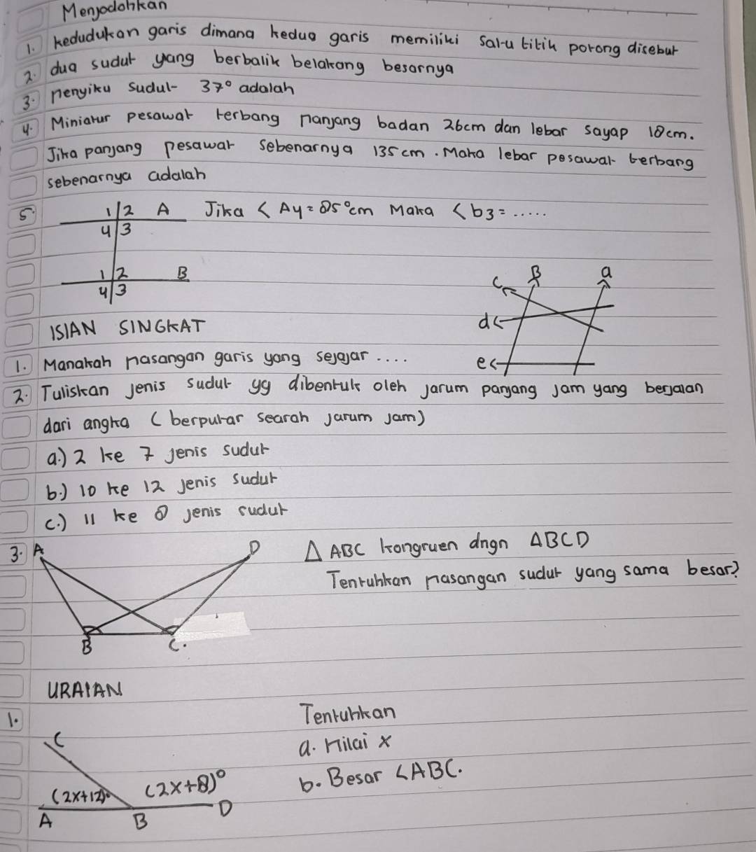 Menjodolikan
1. kedudukan garis dimana kedug garis memilini salu tikin porong disebur
2. dua sudar yang berbalik belakong besornya
3: nenyiku sudul- 37° adalah
4. Miniarur pesawar terbang nanyang badan 26cm dan lebar sayap 10 cm.
Jika panjang pesawar sebenarnya 135 cm. Mara lebar pesawar- terbarg
sebenarnya adalah
5 1 2 Jika ∠ Ay=25°cm Maka ∠ b_3=...
u 3
) 2 B B a
C.
u 3
1SIAN SINGKAT
do
1. Manakah nasangan garis yong selaar. . . . es
2. Tuliskan Jenis sudul yg dibenruls oleh jarum paryang jam yang bergaran
dari angta (berpular searah Jarum Jam)
a. ) 2 ke 7 Jenis sudur
b ) 10 ke 12 Jenis sudur
(. ) 11 ke ① Jenis sudur
3.
△ ABC longruen dngn ABCD
Tenruhkan nasangan sudur yang sama besor?
URAIAN
1.
Tenrunkan
C
a. Hilai x
(2x+12)^circ  (2x+8)^circ  6. Besar ∠ ABC. 
D
A
B