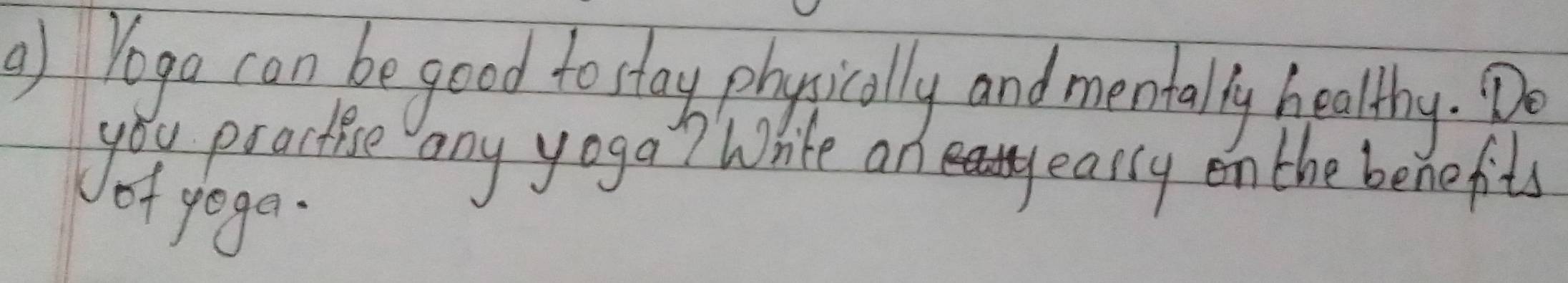 ) Yogo can be good to stay physically and mentally healthy. Do 
you practise any yoga? White an 
eassy on the benefits 
of yoga.