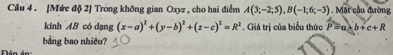 [Mức độ 2] Trong không gian Oxyz , cho hai điểm A(3;-2;5), B(-1;6;-3). Mặt cầu đường 
kính AB có dạng (x-a)^2+(y-b)^2+(z-c)^2=R^2. Giá trị của biểu thức P=a+b+c+R
bằng bao nhiêu? 
Đán án: