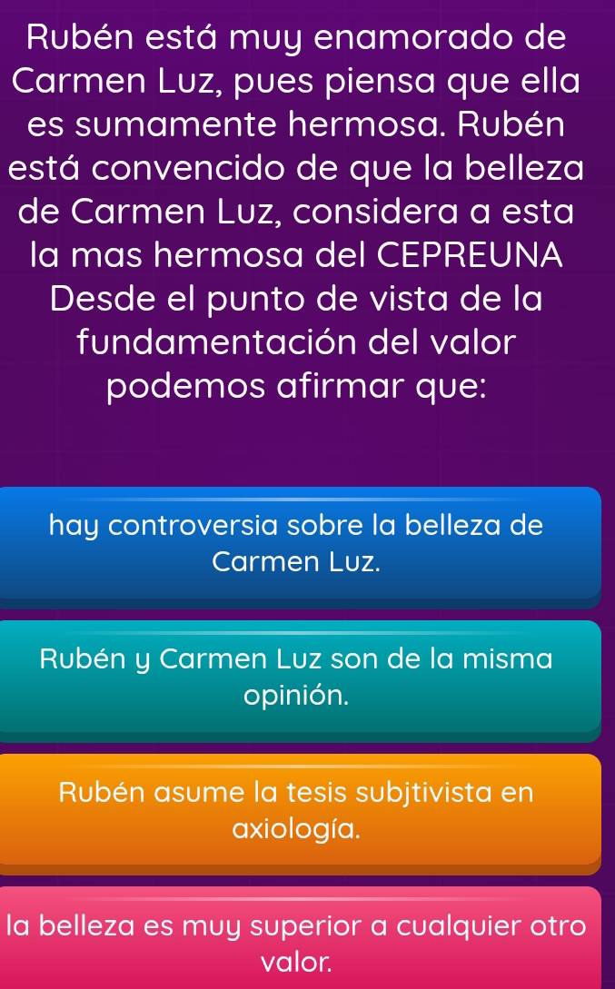 Rubén está muy enamorado de
Carmen Luz, pues piensa que ella
es sumamente hermosa. Rubén
está convencido de que la belleza
de Carmen Luz, considera a esta
la mas hermosa del CEPREUNA
Desde el punto de vista de la
fundamentación del valor
podemos afirmar que:
hay controversia sobre la belleza de
Carmen Luz.
Rubén y Carmen Luz son de la misma
opinión.
Rubén asume la tesis subjtivista en
axiología.
la belleza es muy superior a cualquier otro
valor.