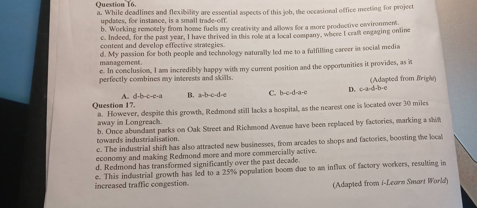 While deadlines and flexibility are essential aspects of this job, the occasional office meeting for project
updates, for instance, is a small trade-off.
b. Working remotely from home fuels my creativity and allows for a more productive environment.
c. Indeed, for the past year, I have thrived in this role at a local company, where I craft engaging online
content and develop effective strategies.
d. My passion for both people and technology naturally led me to a fulfilling career in social media
management.
e. In conclusion, I am incredibly happy with my current position and the opportunities it provides, as it
perfectly combines my interests and skills.
(Adapted from Bright)
A. d-b-c-e-a B. a-b-c-d-e C. b-c-d· -a-e
D. c-a-d-b-e
Question 17.
a. However, despite this growth, Redmond still lacks a hospital, as the nearest one is located over 30 miles
away in Longreach.
b. Once abundant parks on Oak Street and Richmond Avenue have been replaced by factories, marking a shift
towards industrialisation.
c. The industrial shift has also attracted new businesses, from arcades to shops and factories, boosting the local
economy and making Redmond more and more commercially active.
d. Redmond has transformed significantly over the past decade.
e. This industrial growth has led to a 25% population boom due to an influx of factory workers, resulting in
increased traffic congestion.
(Adapted from i-Learn Smart World)