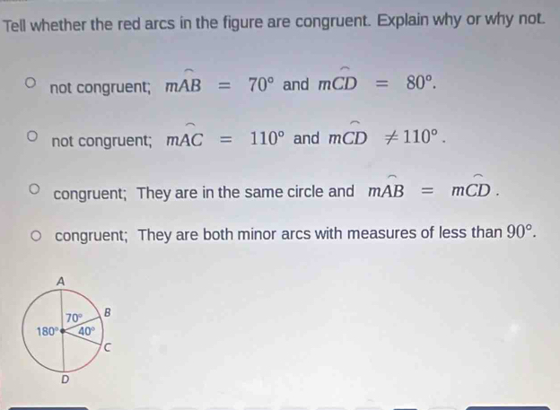 Tell whether the red arcs in the figure are congruent. Explain why or why not.
not congruent; moverline AB=70° and moverline CD=80°.
not congruent; mwidehat AC=110° and mwidehat CD!= 110°.
congruent; They are in the same circle and moverline AB=moverline CD.
congruent; They are both minor arcs with measures of less than 90°.