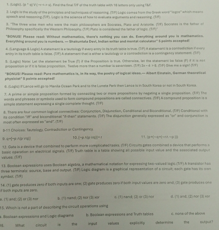 . Logic]. (p^q V(-r s). Find the final T/F of the truth sable with 16 letters only using T&F.
2. Logic is the study of the principles and techniques of reasoning. (T/F) Logic comes from the Greek word "logos" which means
speech and ressoning.(T/F). Logic is the science of how to evaluate arguments and reasoning. (T/F)
3. "The three wise men who were the main philosophers are Socrates, Plato and Aristotle. (T/F) Socrates is the father of
Philosophy specifically the Western Philosophy. (T/F) Plato is considered the father of logic. TIF
"BONUS! Please read: Without mathematics, there's nothing you can do. Everything around you is mathematics.
Everything around you is numbers. — Shakumtala Devi. Ind an witer and mental calculator" 5 points accepted!
4. (Language & Logic) A statement is a tautology if every entry in its truth table is true. (TF) A staternent is a contradiction if every
entry in its truth table is false. (IF) A statement that is either a tautology or a contradiction is a contingancy statement. (TF)
5. Logic) Note: Let the statement be True (T) if the Proposition is true. Otherwise, let the stetement be false (F) if it is not
proposition or if it is false proposition. Twelve more than a number is seventeen. [T/F) 2k-4>0 , (TF] Give me a sign! [T/F)
'BONUS! Please read: Pure mathematics is, in its way, the poetry of logical ideas.— Albert Einstein, German theoretical
physicist' 5 points accepted!
6. (Logic) If Lance will go to Manka Ocean Park and to the Luneta Park then Lance is in South Korea or not in South Korea.
7. A prime or simple proposition formed by connecting two or more propositions by negating a single proposition. (TF) The
wards and phrases or symbols used to form compound propositions are called connectives. (T/F) A compound proposition is a
simple statement expressing a single complete thought. [T/F]
8. There are four common logical connectives: Conjunction, Disjunction, Conditional and Biconditional. (T/F) Conditional with
its condition ''Iff'' and biconditional "if-then'' statements. (T/F) The disjunction generally expressed as "or" and conjunction is
most often expressed as "and". (T/F)
9-11 Choioes: Tautology, Contradiction or Contingency.
9.q→[-p A(p Vq1] 10. [sim pwedge (pvee q)]+r (p^+(-q^+())(-l))
12. Gate is a device that combined to perform more complicated tasks. (T/F) Circuits gates combined a device that performs a
basic operation on electrical signals. (T/F) Truth table is a table showing all possible input value and the associated output
values. (T/F)
13. Boolean expressions uses Boolean algebra, a mathematical notation for expressing two-valued logic.(T/F) A transistor has
three terminals: seurce, base and output. T/F Legic diagram is a graphical representation of a circuit; each gate has its own
symbol. (7/F)
14. (1) gate produces zero if both inputs are one; (2) gate produces zero if both inputvalues are zero and; (3) gate produces one
if hoth inputs are zero.
a. (1) and; (2) or (3) nor b. [1) nand; (2) nor (3) xor c. 1) nand; 2 or (3) nor d. (1) and; (2) nor (3) xor
15. Which is not a part of describing the circuit operations using
a. Boclean expressions and Logie diagrams b. Beolean expressions and Truth tables c. none of the above
16. What cirouit is the input values explicitly determine the output?