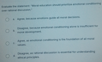 Evaluate the statement: "Moral education should prioritize emotional conditioning
over rational discussion."
a. Agree, because emotions guide all moral decisions.
Disagree, because emotional conditioning alone is insufficient for
b. moral development.
Agree, as emotional conditioning is the foundation of all moral
C. values.
Disagree, as rational discussion is essential for understanding
d. ethical principles.