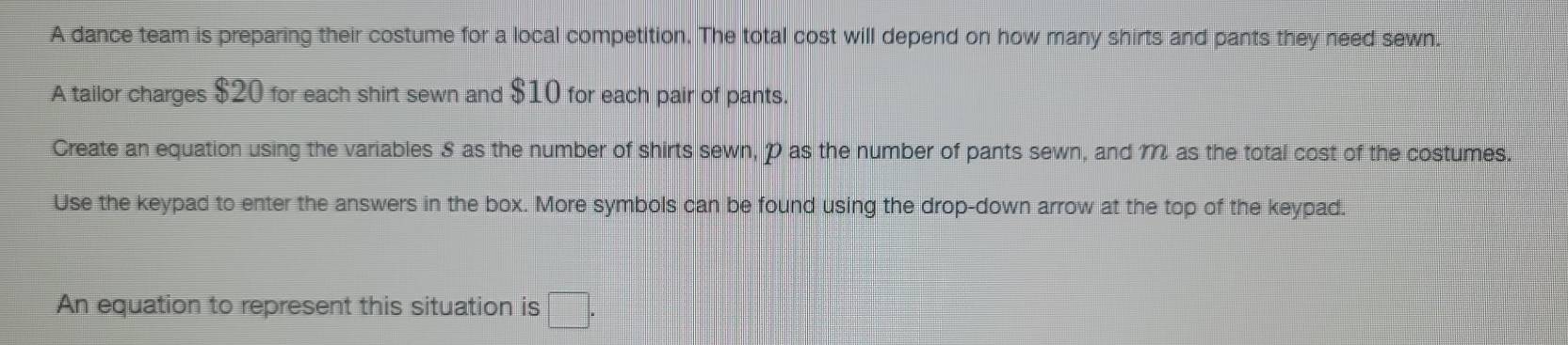 A dance team is preparing their costume for a local competition. The total cost will depend on how many shirts and pants they need sewn. 
A tailor charges $20 for each shirt sewn and $10 for each pair of pants. 
Create an equation using the variables S as the number of shirts sewn, P as the number of pants sewn, and 1 as the total cost of the costumes. 
Use the keypad to enter the answers in the box. More symbols can be found using the drop-down arrow at the top of the keypad. 
An equation to represent this situation is □ .