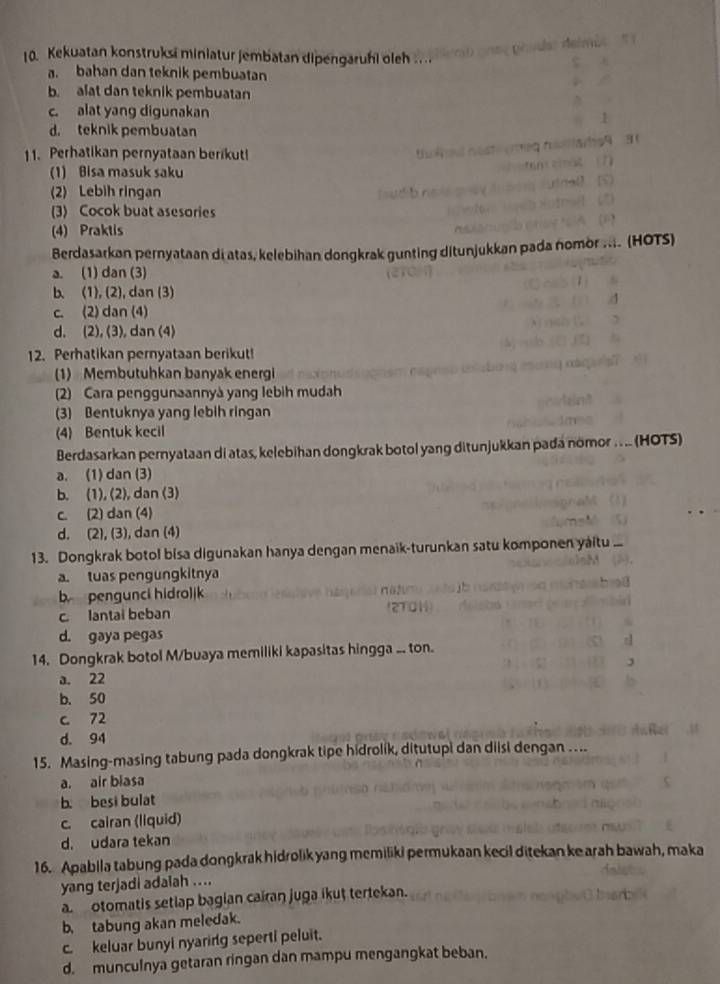 Kekuatan konstruksi miniatur jembatan dipengaruhi oleh ..
a. bahan dan teknik pembuatan
b. alat dan teknik pembuatan
c. alat yang digunakan
d. teknik pembuatan
11. Perhatikan pernyataan berikut!
(1) Bisa masuk saku
(2) Lebih ringan
(3) Cocok buat asesories
(4) Praktis
Berdasarkan pernyataan di atas, kelebihan dongkrak gunting ditunjukkan pada nomor .... (HOTS)
a. (1) dan (3)
b. (1), (2), dan (3)
c. (2) dan (4)
d. (2), (3), dan (4)
12. Perhatikan pernyataan berikut!
(1) Membutuhkan banyak energi
(2) Cara penggunaannyá yang lebih mudah
(3) Bentuknya yang lebih ringan
(4) Bentuk kecil
Berdasarkan pernyataan di atas, kelebihan dongkrak botol yang ditunjukkan pada nomor .. .. (HOTS)
a. (1)dan (3)
b. (1), (2), dan (3)
c. (2) dan (4)
d. (2), (3), dan (4)
13. Dongkrak botol bisa digunakan hanya dengan menaïk-turunkan satu komponen yaitu ...
a tuas pengungkitnya
b pengunci hidroljk
c lantai beban
d. gaya pegas
14. Dongkrak botol M/buaya memiliki kapasitas hingga ... ton.
a. 22
b. 50
c. 72
d. 94
15. Masing-masing tabung pada dongkrak tipe hidrolik, ditutupi dan diisi dengan ...
a. air biasa
b. besi bulat
c. cairan (liquid)
d. udara tekan
16. Apabila tabung pada dongkrak hidrolik yang memiliki permukaan kecil ditekan ke arah bawah, maka
yang terjadi adalah ....
a  otomatis setlap bagian cairan juga ikut tertekan.
b. tabung akan meledak.
c. keluar bunyi nyaring seperti peluit.
d. munculnya getaran ringan dan mampu mengangkat beban.