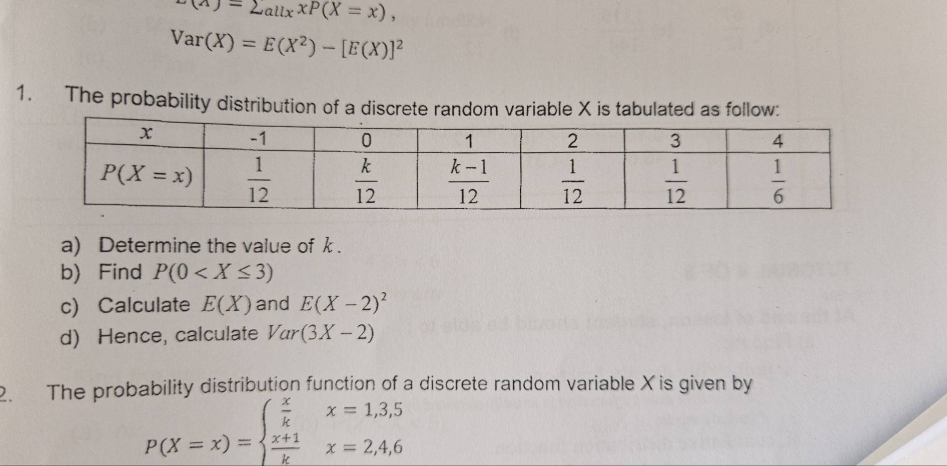 x(A)=2_allxxP(X=x),
Var(X)=E(X^2)-[E(X)]^2
1. The probability distribution of a discrete random variable X is tabulated as follow:
a) Determine the value of k.
b) Find P(0
c) Calculate E(X) and E(X-2)^2
d) Hence, calculate Var(3X-2)
2. The probability distribution function of a discrete random variable Xis given by
P(X=x)=beginarrayl  x/k x=1,3,5  (x+1)/k x=2,4,6endarray.