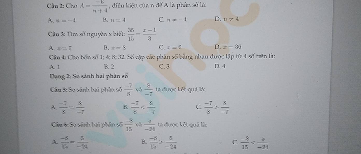 Cho A= (-6)/n+4  , điều kiện của n để A là phân số là:
A. n=-4 B. n=4 C. n!= -4 D. n!= 4
Câu 3: Tìm số nguyên x biết:  35/15 = (x-1)/3 
A. x=7 B. x=8 C. x=6 D. x=36
Câu 4: Cho bốn số 1; 4; 8; 32. Số cặp các phân số bằng nhau được lập từ 4 số trên là:
A. 1 B. 2 C. 3 D. 4
Dạng 2: So sánh hai phân số
Câu 5: So sánh hai phân số  (-7)/8  và  8/-7  ta được kết quả là:
A.  (-7)/8 = 8/-7   (-7)/8   (-7)/8 > 8/-7 
B.
C.
Câu 6: So sánh hai phân số  (-8)/15  và  5/-24  ta được kết quả là:
A.  (-8)/15 = 5/-24   (-8)/15 > 5/-24   (-8)/15 
B.
C.