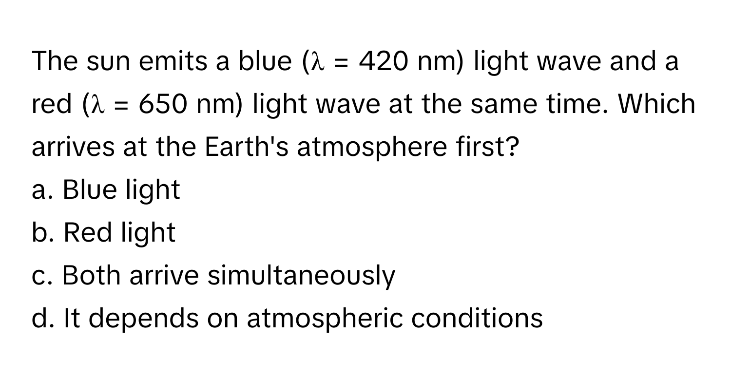 The sun emits a blue (λ = 420 nm) light wave and a red (λ = 650 nm) light wave at the same time. Which arrives at the Earth's atmosphere first? 

a. Blue light
b. Red light
c. Both arrive simultaneously
d. It depends on atmospheric conditions