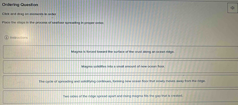 Ordering Question 
Click and drag on elements in order 
Place the steps in the process of seafloor spreading in proper order. 
Instructions 
Magma is forced toward the surface of the crust along an ocean ridge. 
Magma solidifies into a small amount of new ocean floor. 
The cycle of spreading and solidifying continues, forming new ocean floor that slowly moves away from the ridge. 
Two sides of the ridge spread apart and rising magma fills the gap that is created.