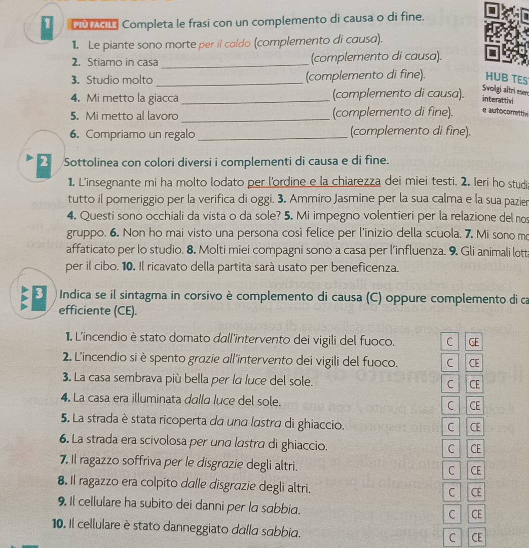 PUTAGL Completa le frasi con un complemento di causa o di fine.
1. Le piante sono morte per il caldo (complemento di causa).
2. Stiamo in casa _(complemento di causa).
3. Studio molto _(complemento di fine). HUB TES
4. Mi metto la giacca _(complemento di causa).
Svolgi altri eser
interattivi
5. Mi metto al lavoro _(complemento di fine). e autocorrettivi
6. Compriamo un regalo _(complemento di fine).
Sottolinea con colori diversi i complementi di causa e di fine.
1. L'insegnante mi ha molto lodato per l'ordine e la chiarezza dei miei testi. 2. Ieri ho studi
tutto il pomeriggio per la verifica di oggi. 3. Ammiro Jasmine per la sua calma e la sua pazier
4. Questi sono occhiali da vista o da sole? 5. Mi impegno volentieri per la relazione del nos
gruppo. 6. Non ho mai visto una persona così felice per l’inizio della scuola. 7. Mi sono m
affaticato per lo studio. 8. Molti miei compagni sono a casa per l’influenza. 9. Gli animali lott
per il cibo. 10. Il ricavato della partita sarà usato per beneficenza.
Indica se il sintagma in corsivo è complemento di causa (C) oppure complemento di ca
E efficiente (CE).
1. L'incendio è stato domato dall'intervento dei vigili del fuoco. C GE
2. L'incendio si è spento grazie all'intervento dei vigili del fuoco. C CE
3. La casa sembrava più bella per la luce del sole. C CE
4. La casa era illuminata dalla luce del sole. CE
C
5. La strada è stata ricoperta da una lastra di ghiaccio.
C CE
6. La strada era scivolosa per una lastra di ghiaccio.
C CE
7. Il ragazzo soffriva per le disgrazie degli altri.
C CE
8. Il ragazzo era colpito dalle disgrazie degli altri.
C CE
9. Il cellulare ha subito dei danni per la sabbia.
C CE
10. Il cellulare è stato danneggiato dalla sabbia.
C CE