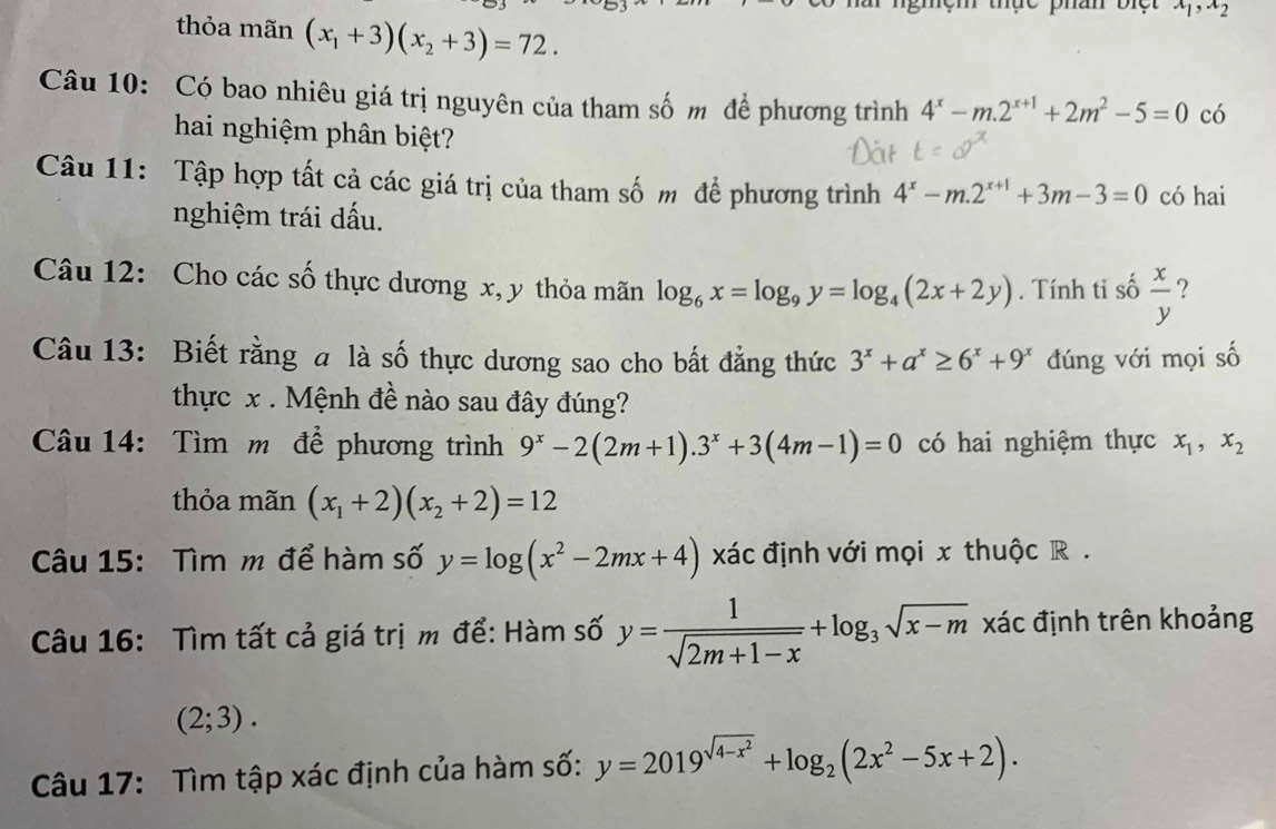 x_1,x_2
thỏa mãn (x_1+3)(x_2+3)=72.
Câu 10: Có bao nhiêu giá trị nguyên của tham số m để phương trình 4^x-m.2^(x+1)+2m^2-5=0 có
hai nghiệm phân biệt?
Câu 11: Tập hợp tất cả các giá trị của tham số m để phương trình 4^x-m.2^(x+1)+3m-3=0 có hai
nghiệm trái dấu.
Câu 12: Cho các số thực dương x, y thỏa mãn log _6x=log _9y=log _4(2x+2y). Tính tỉ số  x/y  ?
Câu 13: Biết rằng a là số thực dương sao cho bất đẳng thức 3^x+a^x≥ 6^x+9^x đúng với mọi số
thực x . Mệnh đề nào sau đây đúng?
Câu 14: Tìm m để phương trình 9^x-2(2m+1).3^x+3(4m-1)=0 có hai nghiệm thực x_1,x_2
thỏa mãn (x_1+2)(x_2+2)=12
Câu 15: Tìm m để hàm số y=log (x^2-2mx+4) xác định với mọi x thuộc R .
Câu 16: Tìm tất cả giá trị m để: Hàm số y= 1/sqrt(2m+1-x) +log _3sqrt(x-m) xác định trên khoảng
(2;3).
Câu 17: Tìm tập xác định của hàm số: y=2019^(sqrt(4-x^2))+log _2(2x^2-5x+2).