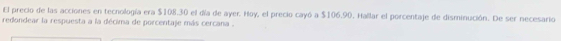 El precio de las acciones en tecnología era $108.30 el día de ayer. Hoy, el precio cayó a $106.90. Hallar el porcentaje de disminución. De ser necesario 
redondear la respuesta a la décima de porcentaje más cercana .