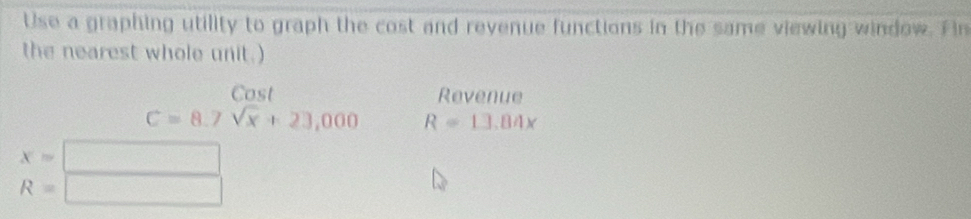 Use a graphing utility to graph the cost and revenue functions in the same viewing window. Hin 
the nearest whole unit.) 
Cost Revenue
C=8.7sqrt(x)+23,000 R=13.84x
x=□
R=□