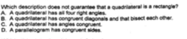 Which description does not guarantee that a quadrilateral is a rectangle?
A. A quadrilateral has all four right angles.
B. A quadrilateral has congruent diagonals and that bisect each other
C. A quadrilateral has angles congruent.
D. A parallelogram has congruent sides.