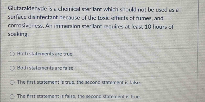 Glutaraldehyde is a chemical sterilant which should not be used as a
surface disinfectant because of the toxic effects of fumes, and
corrosiveness. An immersion sterilant requires at least 10 hours of
soaking.
Both statements are true.
Both statements are false.
The frst statement is true, the second statement is false.
The first statement is false, the second statement is true.