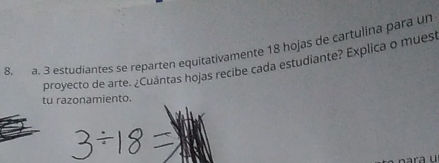 3 estudiantes se reparten equitativamente 18 hojas de cartulina para un 
proyecto de arte. ¿Cuántas hojas recibe cada estudiante? Explica o mues 
tu razonamiento.