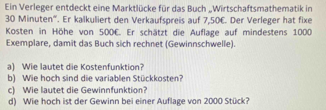 Ein Verleger entdeckt eine Marktlücke für das Buch „Wirtschaftsmathematik in
30 Minuten “. Er kalkuliert den Verkaufspreis auf 7,50€. Der Verleger hat fixe 
Kosten in Höhe von 500€. Er schätzt die Auflage auf mindestens 1000
Exemplare, damit das Buch sich rechnet (Gewinnschwelle). 
a) Wie lautet die Kostenfunktion? 
b) Wie hoch sind die variablen Stückkosten? 
c) Wie lautet die Gewinnfunktion? 
d) Wie hoch ist der Gewinn bei einer Auflage von 2000 Stück?