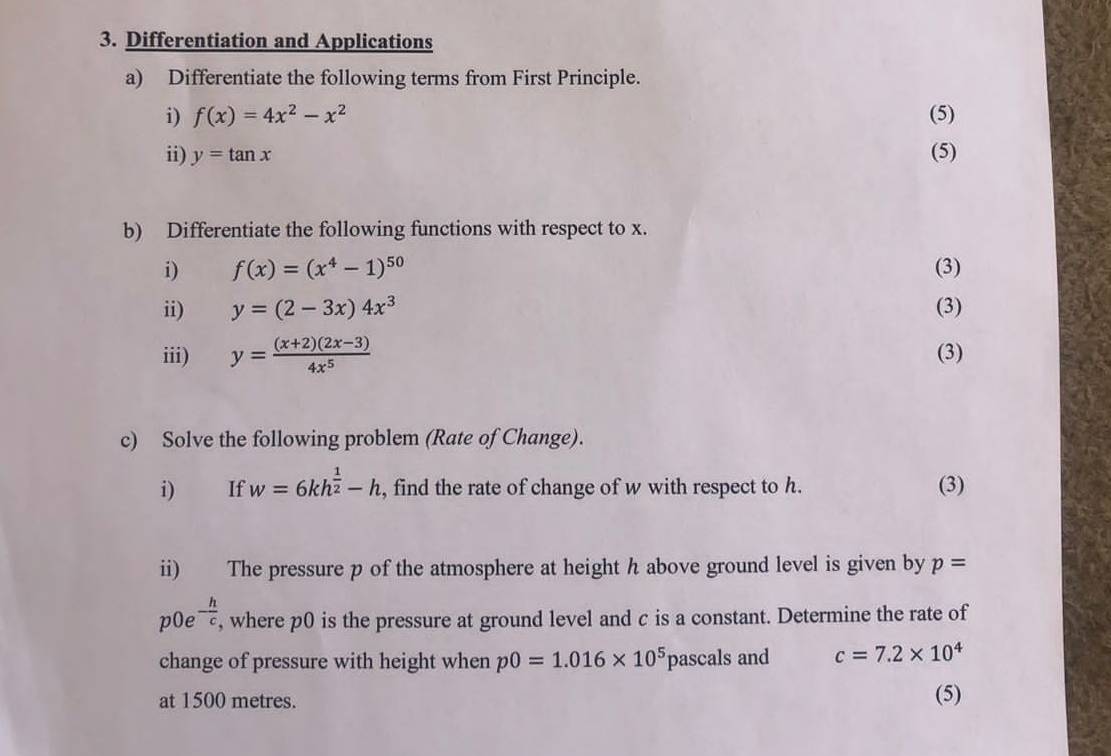 Differentiation and Applications 
a) Differentiate the following terms from First Principle. 
i) f(x)=4x^2-x^2 (5) 
ii) y=tan x (5) 
b) Differentiate the following functions with respect to x. 
i) f(x)=(x^4-1)^50 (3) 
ii) y=(2-3x)4x^3 (3) 
iii) y= ((x+2)(2x-3))/4x^5  (3) 
c) Solve the following problem (Rate of Change). 
i) If w=6kh^(frac 1)2-h , find the rate of change of w with respect to h. (3) 
ii) The pressure p of the atmosphere at height h above ground level is given by p=
p0e - h/c  , where p0 is the pressure at ground level and c is a constant. Determine the rate of 
change of pressure with height when p0=1.016* 10^5 pascals and c=7.2* 10^4
at 1500 metres. 
(5)