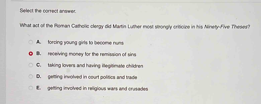 Select the correct answer.
What act of the Roman Catholic clergy did Martin Luther most strongly criticize in his Ninety-Five Theses?
A. forcing young girls to become nuns
B. receiving money for the remission of sins
C. taking lovers and having illegitimate children
D. getting involved in court politics and trade
E. getting involved in religious wars and crusades