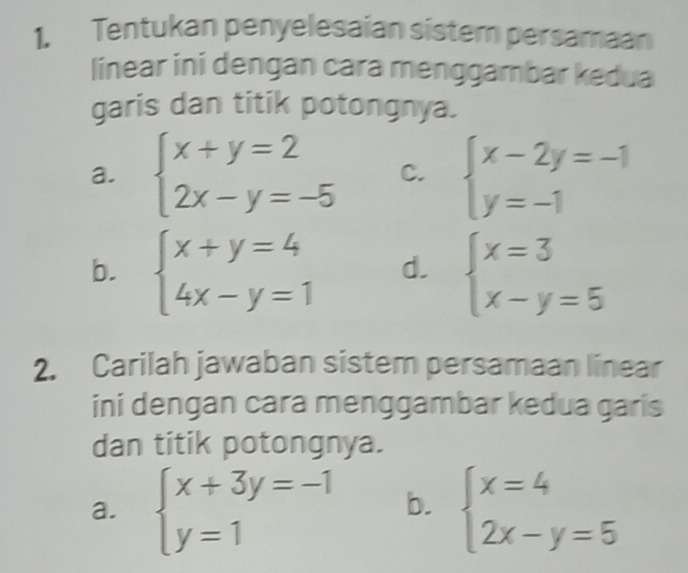 Tentukan penyelesaian sistem persamaan 
linear ini dengan cara menggambar kedua 
garis dan titik potongnya. 
a. beginarrayl x+y=2 2x-y=-5endarray. C. beginarrayl x-2y=-1 y=-1endarray.
b. beginarrayl x+y=4 4x-y=1endarray. d. beginarrayl x=3 x-y=5endarray.
2. Carilah jawaban sistem persamaan linear 
ini dengan cara menggambar kedua garis 
dan titik potongnya. 
a. beginarrayl x+3y=-1 y=1endarray. b. beginarrayl x=4 2x-y=5endarray.